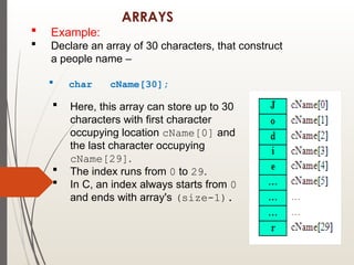 ARRAYS
 Example:
 Declare an array of 30 characters, that construct
a people name –
 char cName[30];
 Here, this array can store up to 30
characters with first character
occupying location cName[0] and
the last character occupying
cName[29].
 The index runs from 0 to 29.
 In C, an index always starts from 0
and ends with array's (size-1).
 