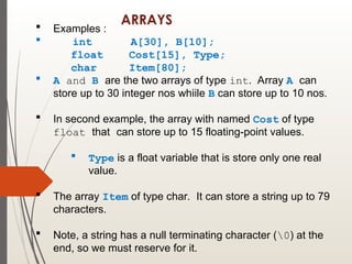 ARRAYS
 Examples :
 int A[30], B[10];
float Cost[15], Type;
char Item[80];
 A and B are the two arrays of type int. Array A can
store up to 30 integer nos whiile B can store up to 10 nos.
 In second example, the array with named Cost of type
float that can store up to 15 floating-point values.
 Type is a float variable that is store only one real
value.
 The array Item of type char. It can store a string up to 79
characters.
 Note, a string has a null terminating character (0) at the
end, so we must reserve for it.
 