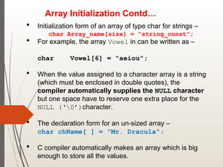 Array Initialization Contd…
 Initialization form of an array of type char for strings –
char Array_name[size] = “string_const";
 For example, the array Vowel in can be written as –
char Vowel[6] = "aeiou";
 When the value assigned to a character array is a string
(which must be enclosed in double quotes), the
compiler automatically supplies the NULL character
but one space have to reserve one extra place for the
NULL (‘0’)character.
 The declaration form for an un-sized array –
char chName[ ] = "Mr. Dracula";
 C compiler automatically makes an array which is big
enough to store all the values.
 