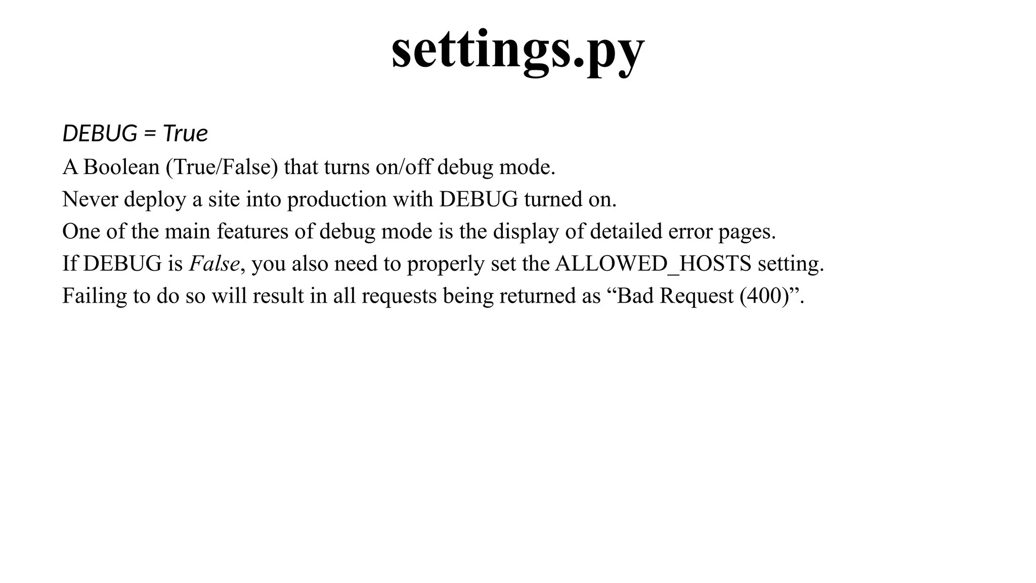 DEBUG = True
A Boolean (True/False) that turns on/off debug mode.
Never deploy a site into production with DEBUG turned on.
One of the main features of debug mode is the display of detailed error pages.
If DEBUG is False, you also need to properly set the ALLOWED_HOSTS setting.
Failing to do so will result in all requests being returned as “Bad Request (400)”.
settings.py
 