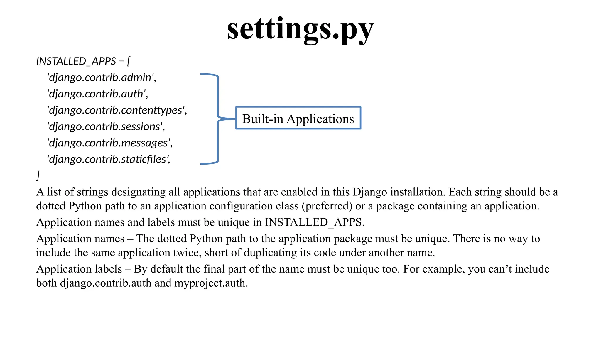 INSTALLED_APPS = [
'django.contrib.admin',
'django.contrib.auth',
'django.contrib.contenttypes',
'django.contrib.sessions',
'django.contrib.messages',
'django.contrib.staticfiles’,
]
A list of strings designating all applications that are enabled in this Django installation. Each string should be a
dotted Python path to an application configuration class (preferred) or a package containing an application.
Application names and labels must be unique in INSTALLED_APPS.
Application names – The dotted Python path to the application package must be unique. There is no way to
include the same application twice, short of duplicating its code under another name.
Application labels – By default the final part of the name must be unique too. For example, you can’t include
both django.contrib.auth and myproject.auth.
settings.py
Built-in Applications
 