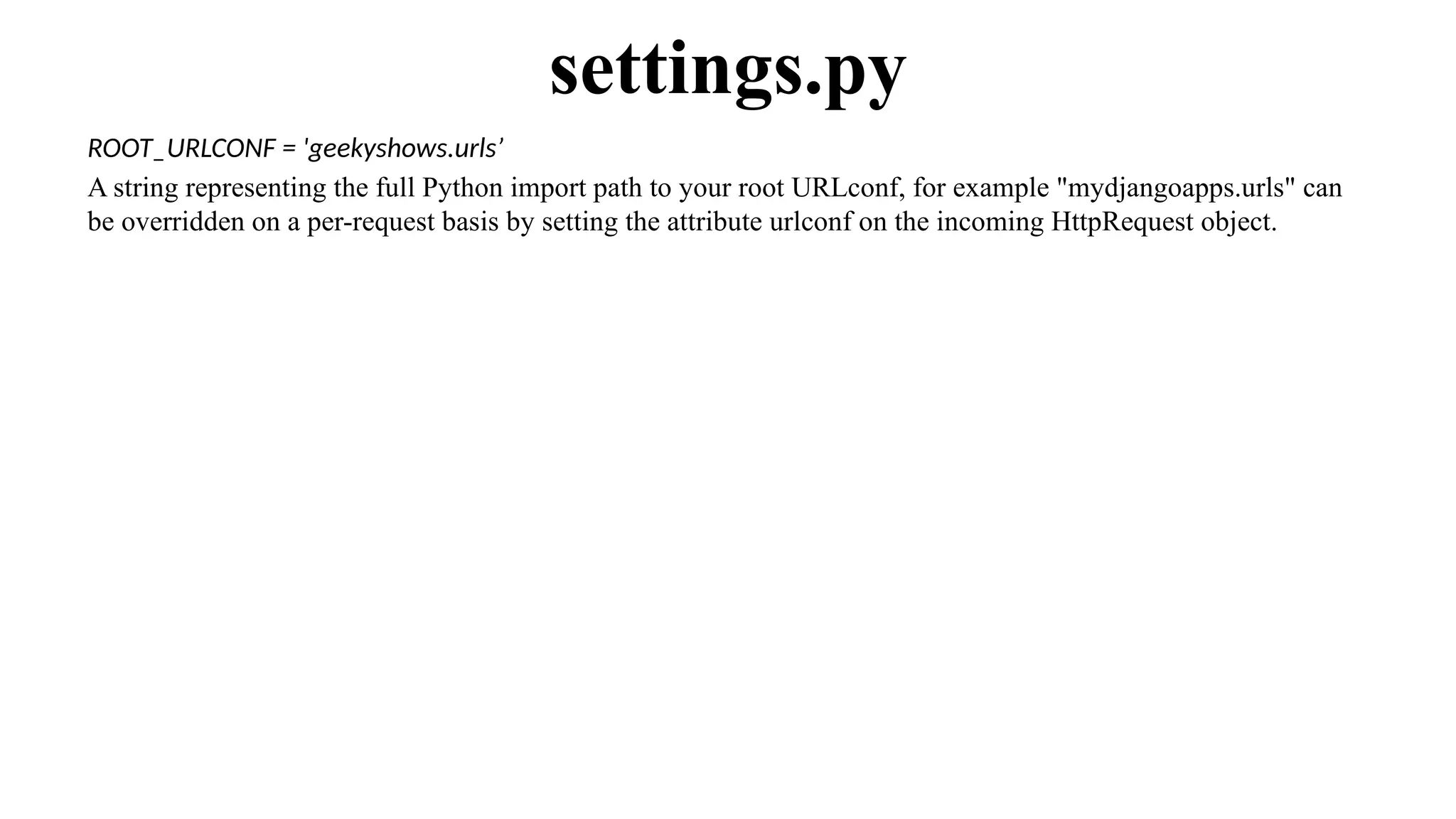 ROOT_URLCONF = 'geekyshows.urls’
A string representing the full Python import path to your root URLconf, for example "mydjangoapps.urls" can
be overridden on a per-request basis by setting the attribute urlconf on the incoming HttpRequest object.
settings.py
 