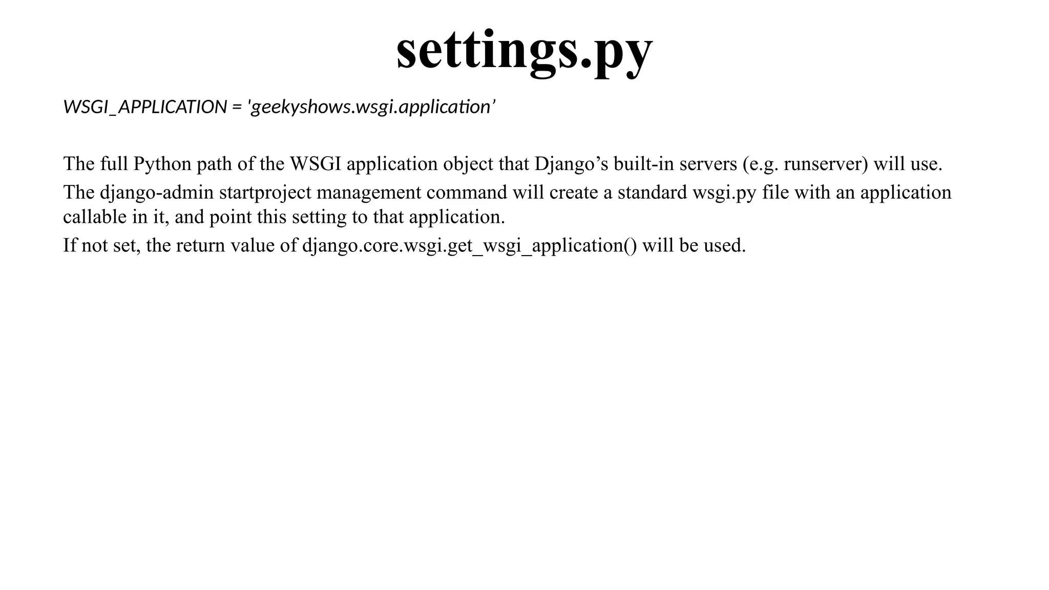WSGI_APPLICATION = 'geekyshows.wsgi.application’
The full Python path of the WSGI application object that Django’s built-in servers (e.g. runserver) will use.
The django-admin startproject management command will create a standard wsgi.py file with an application
callable in it, and point this setting to that application.
If not set, the return value of django.core.wsgi.get_wsgi_application() will be used.
settings.py
 