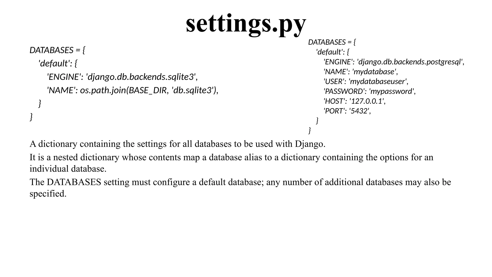 DATABASES = {
'default': {
'ENGINE': 'django.db.backends.sqlite3',
'NAME': os.path.join(BASE_DIR, 'db.sqlite3'),
}
}
A dictionary containing the settings for all databases to be used with Django.
It is a nested dictionary whose contents map a database alias to a dictionary containing the options for an
individual database.
The DATABASES setting must configure a default database; any number of additional databases may also be
specified.
settings.pyDATABASES = {
'default': {
'ENGINE': 'django.db.backends.postgresql',
'NAME': 'mydatabase',
'USER': 'mydatabaseuser',
'PASSWORD': 'mypassword',
'HOST': '127.0.0.1',
'PORT': '5432',
}
}
 