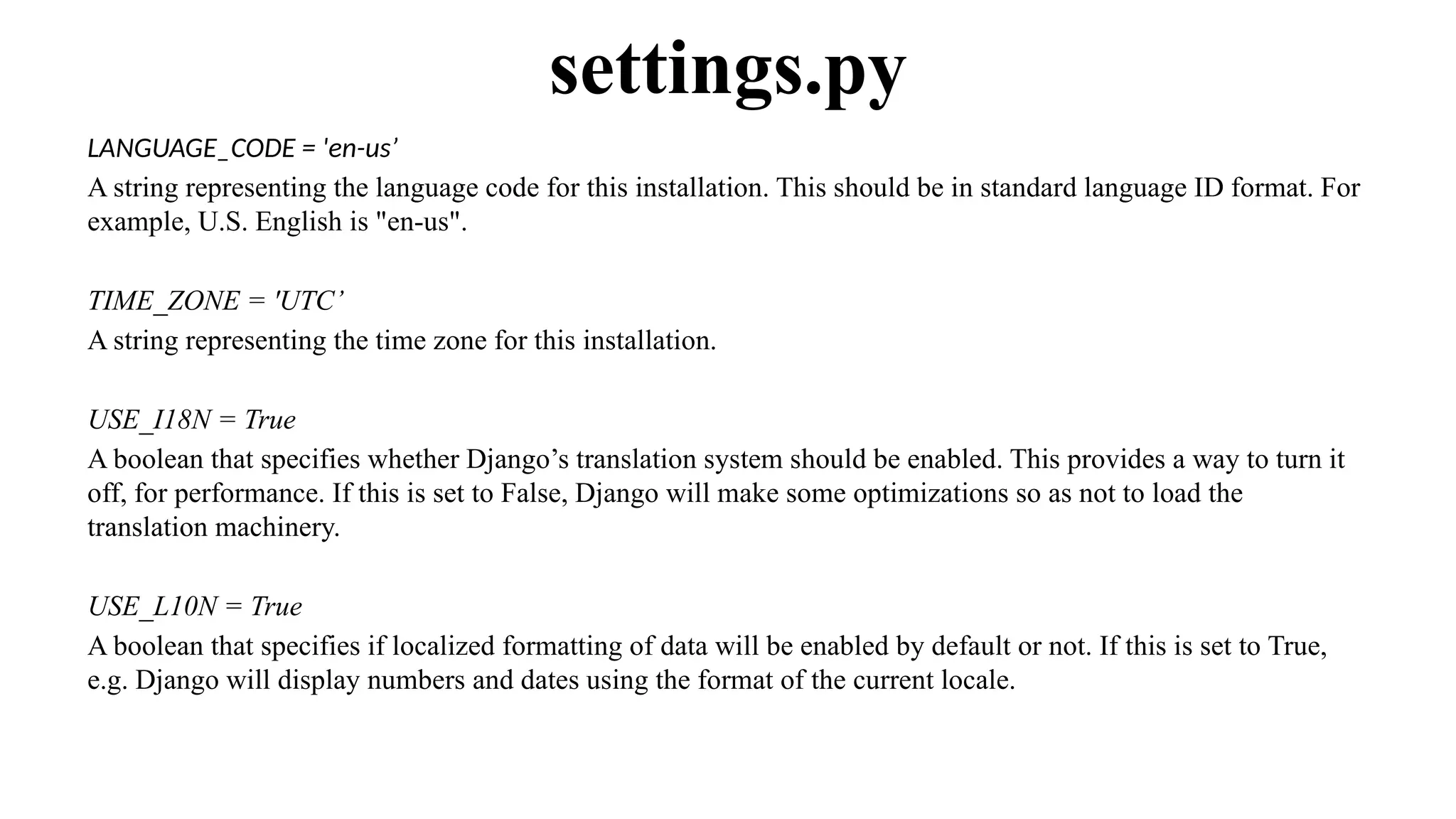 LANGUAGE_CODE = 'en-us’
A string representing the language code for this installation. This should be in standard language ID format. For
example, U.S. English is "en-us".
TIME_ZONE = 'UTC’
A string representing the time zone for this installation.
USE_I18N = True
A boolean that specifies whether Django’s translation system should be enabled. This provides a way to turn it
off, for performance. If this is set to False, Django will make some optimizations so as not to load the
translation machinery.
USE_L10N = True
A boolean that specifies if localized formatting of data will be enabled by default or not. If this is set to True,
e.g. Django will display numbers and dates using the format of the current locale.
settings.py
 