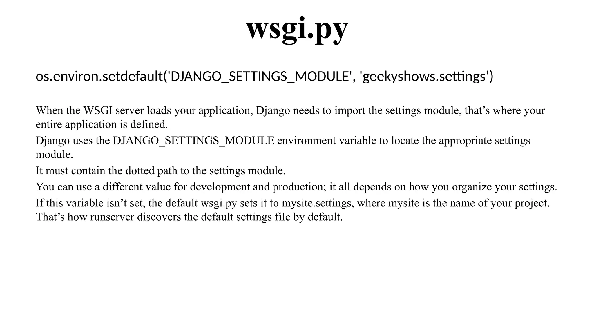 os.environ.setdefault('DJANGO_SETTINGS_MODULE', 'geekyshows.settings’)
When the WSGI server loads your application, Django needs to import the settings module, that’s where your
entire application is defined.
Django uses the DJANGO_SETTINGS_MODULE environment variable to locate the appropriate settings
module.
It must contain the dotted path to the settings module.
You can use a different value for development and production; it all depends on how you organize your settings.
If this variable isn’t set, the default wsgi.py sets it to mysite.settings, where mysite is the name of your project.
That’s how runserver discovers the default settings file by default.
wsgi.py
 