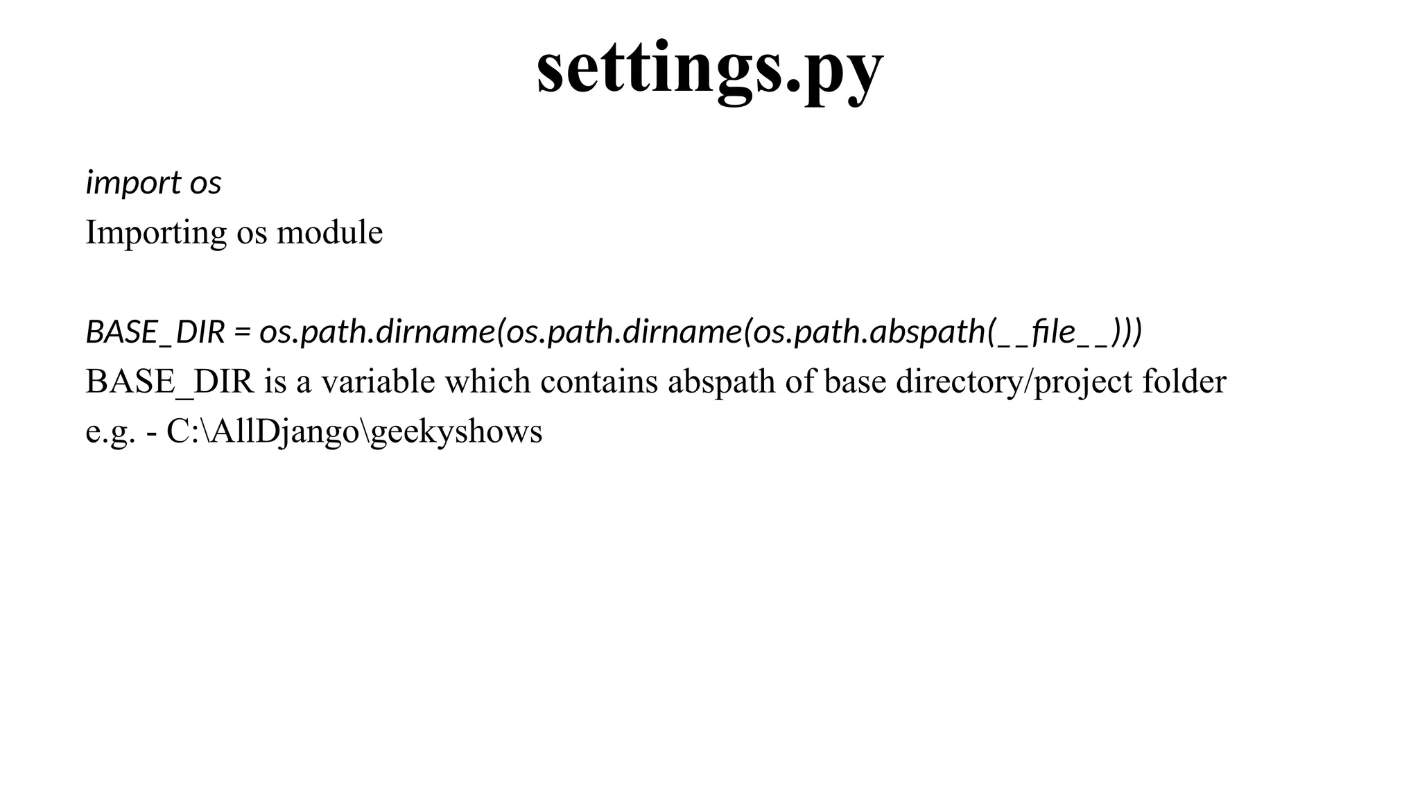 import os
Importing os module
BASE_DIR = os.path.dirname(os.path.dirname(os.path.abspath(__file__)))
BASE_DIR is a variable which contains abspath of base directory/project folder
e.g. - C:AllDjangogeekyshows
settings.py
 