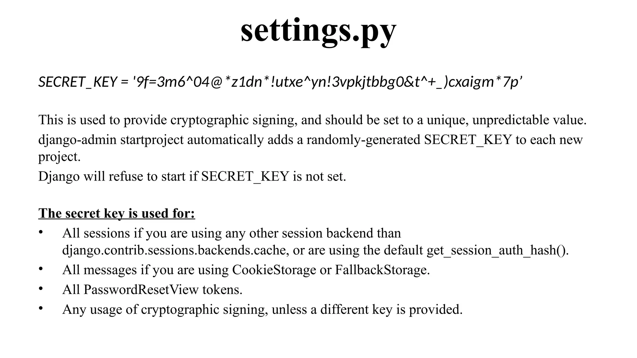 SECRET_KEY = '9f=3m6^04@*z1dn*!utxe^yn!3vpkjtbbg0&t^+_)cxaigm*7p’
This is used to provide cryptographic signing, and should be set to a unique, unpredictable value.
django-admin startproject automatically adds a randomly-generated SECRET_KEY to each new
project.
Django will refuse to start if SECRET_KEY is not set.
The secret key is used for:
• All sessions if you are using any other session backend than
django.contrib.sessions.backends.cache, or are using the default get_session_auth_hash().
• All messages if you are using CookieStorage or FallbackStorage.
• All PasswordResetView tokens.
• Any usage of cryptographic signing, unless a different key is provided.
settings.py
 
