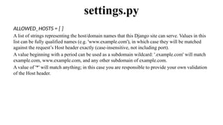 ALLOWED_HOSTS = [ ]
A list of strings representing the host/domain names that this Django site can serve. Values in this
list can be fully qualified names (e.g. 'www.example.com'), in which case they will be matched
against the request’s Host header exactly (case-insensitive, not including port).
A value beginning with a period can be used as a subdomain wildcard: '.example.com' will match
example.com, www.example.com, and any other subdomain of example.com.
A value of '*' will match anything; in this case you are responsible to provide your own validation
of the Host header.
settings.py
 
