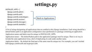 INSTALLED_APPS = [
'django.contrib.admin',
'django.contrib.auth',
'django.contrib.contenttypes',
'django.contrib.sessions',
'django.contrib.messages',
'django.contrib.staticfiles’,
]
A list of strings designating all applications that are enabled in this Django installation. Each string should be a
dotted Python path to an application configuration class (preferred) or a package containing an application.
Application names and labels must be unique in INSTALLED_APPS.
Application names – The dotted Python path to the application package must be unique. There is no way to
include the same application twice, short of duplicating its code under another name.
Application labels – By default the final part of the name must be unique too. For example, you can’t include
both django.contrib.auth and myproject.auth.
settings.py
Built-in Applications
 