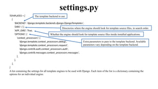 TEMPLATES = [
{
'BACKEND': 'django.template.backends.django.DjangoTemplates',
'DIRS’: [ ],
'APP_DIRS': True,
'OPTIONS': {
'context_processors': [
'django.template.context_processors.debug',
'django.template.context_processors.request',
'django.contrib.auth.context_processors.auth',
'django.contrib.messages.context_processors.messages',
],
},
},
]
A list containing the settings for all template engines to be used with Django. Each item of the list is a dictionary containing the
options for an individual engine.
settings.py
Directories where the engine should look for template source files, in search order.
Whether the engine should look for template source files inside installed applications.
Extra parameters to pass to the template backend. Available
parameters vary depending on the template backend.
The template backend to use.
 
