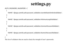 AUTH_PASSWORD_VALIDATORS = [
{
'NAME': 'django.contrib.auth.password_validation.UserAttributeSimilarityValidator',
},
{
'NAME': 'django.contrib.auth.password_validation.MinimumLengthValidator',
},
{
'NAME': 'django.contrib.auth.password_validation.CommonPasswordValidator',
},
{
'NAME': 'django.contrib.auth.password_validation.NumericPasswordValidator',
},
]
The list of validators that are used to check the strength of user’s passwords.
settings.py
 