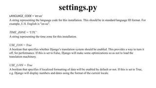 LANGUAGE_CODE = 'en-us’
A string representing the language code for this installation. This should be in standard language ID format. For
example, U.S. English is "en-us".
TIME_ZONE = 'UTC’
A string representing the time zone for this installation.
USE_I18N = True
A boolean that specifies whether Django’s translation system should be enabled. This provides a way to turn it
off, for performance. If this is set to False, Django will make some optimizations so as not to load the
translation machinery.
USE_L10N = True
A boolean that specifies if localized formatting of data will be enabled by default or not. If this is set to True,
e.g. Django will display numbers and dates using the format of the current locale.
settings.py
 