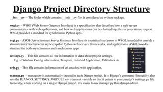Django Project Directory Structure
__init__.py – The folder which contains __init__.py file is considered as python package.
wsgi.py – WSGI (Web Server Gateway Interface) is a specification that describes how a web server
communicates with web applications, and how web applications can be chained together to process one request.
WSGI provided a standard for synchronous Python apps.
asgi.py – ASGI (Asynchronous Server Gateway Interface) is a spiritual successor to WSGI, intended to provide a
standard interface between async-capable Python web servers, frameworks, and applications. ASGI provides
standard for both asynchronous and synchronous apps.
settings.py – This file contains all the information or data about project settings.
E.g.:- Database Config information, Template, Installed Application, Validators etc.
urls.py – This file contains information of url attached with application.
manage.py – manage.py is automatically created in each Django project. It is Django’s command-line utility also
sets the DJANGO_SETTINGS_MODULE environment variable so that it points to your project’s settings.py file.
Generally, when working on a single Django project, it’s easier to use manage.py than django-admin.
 