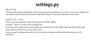 USE_TZ = True
A boolean that specifies if datetimes will be timezone-aware by default or not. If this is set to True, Django will
use timezone-aware datetimes internally. Otherwise, Django will use naive datetimes in local time.
STATIC_URL = '/static/’
URL to use when referring to static files located in STATIC_ROOT.
Example: "/static/" or "http://static.example.com/"
If not None, this will be used as the base path for asset definitions (the Media class) and the staticfiles app.
It must end in a slash if set to a non-empty value.
You may need to configure these files to be served in development and will definitely need to do so in
production.
settings.py
 