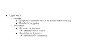 ● Ligaments
○ Anterior:
■ Symphyseal ligaments- 15% of the stability fo the entire ring
■ Resist external rotation
○ Pelvic floor
■ Sacrospinous ligaments
● Resists external rotation
■ Sacrotuberous ligaments
● Resists shear and flexion
 