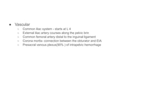 ● Vascular
○ Common iliac system - starts at L 4
○ External iliac artery courses along the pelvic brin
○ Common femoral artery distal to the inguinal ligament
○ Corona mortis- connection between the obturator and EIA
○ Presacral venous plexus(90% ) of intrapelvic hemorrhage
 