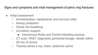 Signs and symptoms and intial management of pelvic ring fractures
● initial assessment
○ Immobilization- backboards and cervical collar
○ Airway protection
○ Check the breathing
○ circulatory support
■ Intravenous fluids and Control bleeding sources
○ CT scan ,FAST, diagnostic peritoneal lavage- ideally within
30 min of arrival
○ Trauma series x ray, chest, abdomen pelvic
 