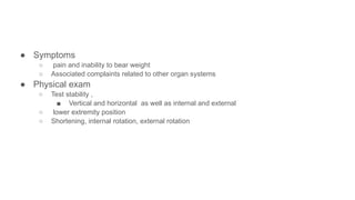 ● Symptoms
○ pain and inability to bear weight
○ Associated complaints related to other organ systems
● Physical exam
○ Test stability ,
■ Vertical and horizontal as well as internal and external
○ lower extremity position
○ Shortening, internal rotation, external rotation
 