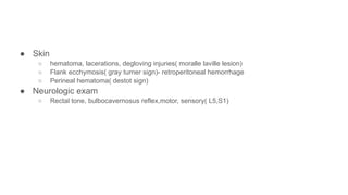 ● Skin
○ hematoma, lacerations, degloving injuries( moralle laville lesion)
○ Flank ecchymosis( gray turner sign)- retroperitoneal hemorrhage
○ Perineal hematoma( destot sign)
● Neurologic exam
○ Rectal tone, bulbocavernosus reflex,motor, sensory( L5,S1)
 
