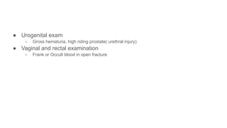 ● Urogenital exam
○ Gross hematuria, high riding prostate( urethral injury)
● Vaginal and rectal examination
○ Frank or Occult blood in open fracture
 