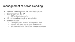 management of pelvic bleeding
● Venous bleeding from the presacral plexus
● Branches from the IIA
○ SGA and pudendal arteries
● LC patterns lower risk of transfusion
● Binders/MAST
○ Closing the pelvic diastasis for tamponade effect
○ Stabilize the pelvic ring injury for clot formation
○ Autotransfusion from the blood in the lower extremities
 