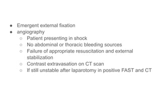 ● Emergent external fixation
● angiography
○ Patient presenting in shock
○ No abdominal or thoracic bleeding sources
○ Failure of appropriate resuscitation and external
stabilization
○ Contrast extravasation on CT scan
○ If still unstable after laparotomy in positive FAST and CT
 