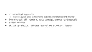 ● common bleeidng areries
○ Superior gluteal, lateal sacral, internal pudendal, inferior gluteal and obturator
● liver necrosis, skin necrosis, nerve damage, femoral head necrosis
● bladder necrosis
● Sexual dysfunction, , adverse reaction to the contrast material
 