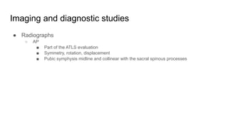 Imaging and diagnostic studies
● Radiographs
○ AP
■ Part of the ATLS evaluation
■ Symmetry, rotation, displacement
■ Pubic symphysis midline and collinear with the sacral spinous processes
 