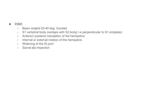 ● Inlet:
○ Beam angled 25-40 deg. Caudad
○ S1 vertebral body overlaps with S2 body( i.e perpendicular to S1 endplate)
○ Anterior/ posterior translation of the hemipelvis
○ Internal or external rotation of the hemipelvis
○ Widening of the SI joint
○ Sacral ala impaction
 