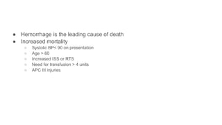 ● Hemorrhage is the leading cause of death
● Increased mortality
○ Systolic BP< 90 on presentation
○ Age > 60
○ Increased ISS or RTS
○ Need for transfusion > 4 units
○ APC III injuries
 