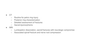 ● CT
○ Routine for pelvic ring injury
○ Posterior ring characterization
○ Detailed assessment of fractures
○ Sacral dysmorphisms
● MRI
○ Lumbopelvic dissociation, sacral fractures with neurologic compromise
○ Associated spinal fracture and nerve root compression
 