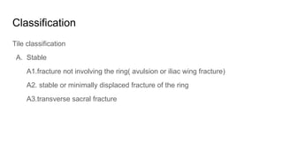Classification
Tile classification
A. Stable
A1.fracture not involving the ring( avulsion or iliac wing fracture)
A2. stable or minimally displaced fracture of the ring
A3.transverse sacral fracture
 