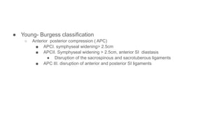 ● Young- Burgess classification
○ Anterior posterior compression ( APC)
■ APCI. symphyseal widening> 2.5cm
■ APCII. Symphyseal widening > 2.5cm, anterior SI diastasis
● Disruption of the sacrospinous and sacrotuberous ligaments
■ APC III. disruption of anterior and posterior SI ligaments
 
