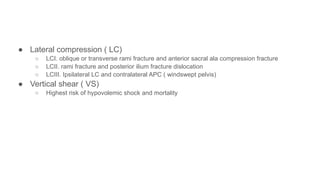 ● Lateral compression ( LC)
○ LCI. oblique or transverse rami fracture and anterior sacral ala compression fracture
○ LCII. rami fracture and posterior ilium fracture dislocation
○ LCIII. Ipsilateral LC and contralateral APC ( windswept pelvis)
● Vertical shear ( VS)
○ Highest risk of hypovolemic shock and mortality
 