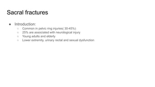 Sacral fractures
● Introduction:
○ Common in pelvic ring injuries( 30-45%)
○ 25% are associated with neurological injury
○ Young adults and elderly
○ Lower extremity, urinary rectal and sexual dysfunction
 