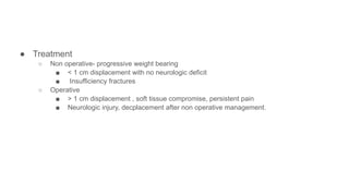 ● Treatment
○ Non operative- progressive weight bearing
■ < 1 cm displacement with no neurologic deficit
■ Insufficiency fractures
○ Operative
■ > 1 cm displacement , soft tissue compromise, persistent pain
■ Neurologic injury, decplacement after non operative management.
 