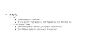 ● Imaging
○ AP
■ Six radiographic landmarks
■ Dome, anterior wall, posterior wall, iliopectineal line, ilioischial line
○ judet( oblique) views
■ Obturator oblique - anterior column and posterior wall
■ Iliac oblique- posterior column and anterior wall
 