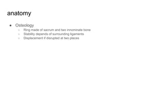 anatomy
● Osteology
○ Ring made of sacrum and two innominate bone
○ Stability depends of surrounding ligaments
○ Displacement if disrupted at two places
 