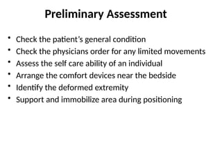Preliminary Assessment
• Check the patient’s general condition
• Check the physicians order for any limited movements
• Assess the self care ability of an individual
• Arrange the comfort devices near the bedside
• Identify the deformed extremity
• Support and immobilize area during positioning
 