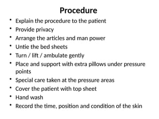Procedure
• Explain the procedure to the patient
• Provide privacy
• Arrange the articles and man power
• Untie the bed sheets
• Turn / lift / ambulate gently
• Place and support with extra pillows under pressure
points
• Special care taken at the pressure areas
• Cover the patient with top sheet
• Hand wash
• Record the time, position and condition of the skin
 