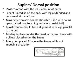 Supine/ Dorsal position
• Most common with the least amount of harm
• Patient Placed lie on the back with legs extended and
uncrossed at the ankles
• Arms either on arm boards abducted <90* with palms
up or tucked (not touching metal or constricted)
• Spinal column should be in alignment with legs parallel
to the bed
• Padding is placed under the head, arms, and heels with
a pillow placed under the knees
• Safety belt placed 2” above the knees while not
impeding circulation
 