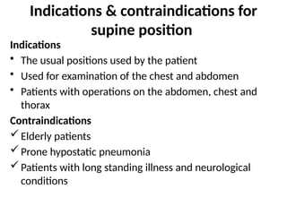 Indications & contraindications for
supine position
Indications
• The usual positions used by the patient
• Used for examination of the chest and abdomen
• Patients with operations on the abdomen, chest and
thorax
Contraindications
Elderly patients
Prone hypostatic pneumonia
Patients with long standing illness and neurological
conditions
 
