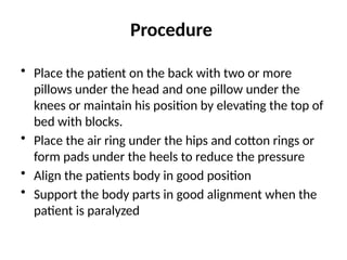 Procedure
• Place the patient on the back with two or more
pillows under the head and one pillow under the
knees or maintain his position by elevating the top of
bed with blocks.
• Place the air ring under the hips and cotton rings or
form pads under the heels to reduce the pressure
• Align the patients body in good position
• Support the body parts in good alignment when the
patient is paralyzed
 