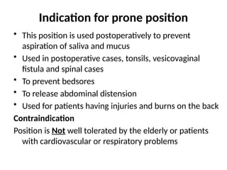 Indication for prone position
• This position is used postoperatively to prevent
aspiration of saliva and mucus
• Used in postoperative cases, tonsils, vesicovaginal
fistula and spinal cases
• To prevent bedsores
• To release abdominal distension
• Used for patients having injuries and burns on the back
Contraindication
Position is Not well tolerated by the elderly or patients
with cardiovascular or respiratory problems
 