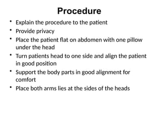 Procedure
• Explain the procedure to the patient
• Provide privacy
• Place the patient flat on abdomen with one pillow
under the head
• Turn patients head to one side and align the patient
in good position
• Support the body parts in good alignment for
comfort
• Place both arms lies at the sides of the heads
 