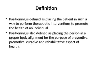 Definition
• Positioning is defined as placing the patient in such a
way to perform therapeutic interventions to promote
the health of an individual.
• Positioning is also defined as placing the person in a
proper body alignment for the purpose of preventive,
promotive, curative and rehabilitative aspect of
health.
 