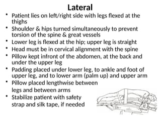 Lateral
• Patient lies on left/right side with legs flexed at the
thighs
• Shoulder & hips turned simultaneously to prevent
torsion of the spine & great vessels
• Lower leg is flexed at the hip; upper leg is straight
• Head must be in cervical alignment with the spine
• Pillow kept infront of the abdomen, at the back and
under the upper leg
• Padding placed under lower leg, to ankle and foot of
upper leg, and to lower arm (palm up) and upper arm
• Pillow placed lengthwise between
legs and between arms
• Stabilize patient with safety
strap and silk tape, if needed
 