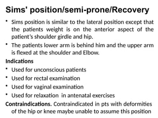 Sims' position/semi-prone/Recovery
• Sims position is similar to the lateral position except that
the patients weight is on the anterior aspect of the
patient’s shoulder girdle and hip.
• The patients lower arm is behind him and the upper arm
is flexed at the shoulder and Elbow.
Indications
• Used for unconscious patients
• Used for rectal examination
• Used for vaginal examination
• Used for relaxation in antenatal exercises
Contraindications. Contraindicated in pts with deformities
of the hip or knee maybe unable to assume this position
 