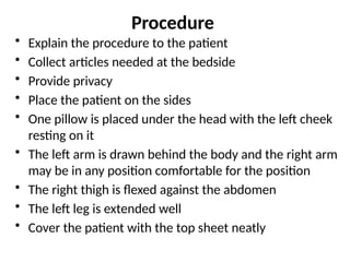 Procedure
• Explain the procedure to the patient
• Collect articles needed at the bedside
• Provide privacy
• Place the patient on the sides
• One pillow is placed under the head with the left cheek
resting on it
• The left arm is drawn behind the body and the right arm
may be in any position comfortable for the position
• The right thigh is flexed against the abdomen
• The left leg is extended well
• Cover the patient with the top sheet neatly
 